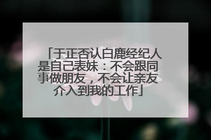 于正否认白鹿经纪人是自己表妹：不会跟同事做朋友，不会让亲友介入到我的工作