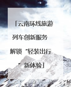 云南环线旅游列车创新服务 解锁“轻装出行”新体验