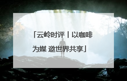 云岭时评丨以咖啡为媒 邀世界共享