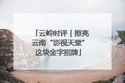 云岭时评｜擦亮云南“影视天堂”这块金字招牌