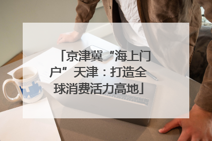京津冀“海上门户”天津：打造全球消费活力高地
