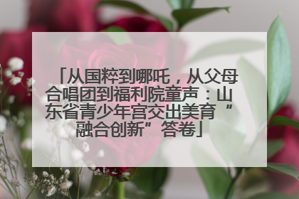 从国粹到哪吒，从父母合唱团到福利院童声：山东省青少年宫交出美育“融合创新”答卷