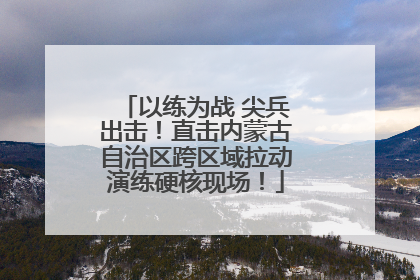 以练为战 尖兵出击！直击内蒙古自治区跨区域拉动演练硬核现场！