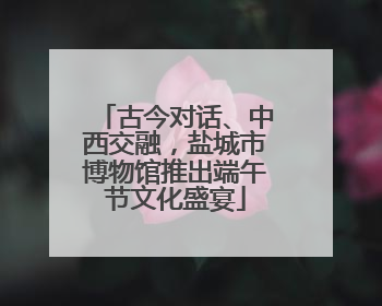 古今对话、中西交融，盐城市博物馆推出端午节文化盛宴
