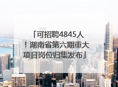 可招聘4845人！湖南省第六期重大项目岗位归集发布