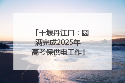十堰丹江口：圆满完成2025年高考保供电工作