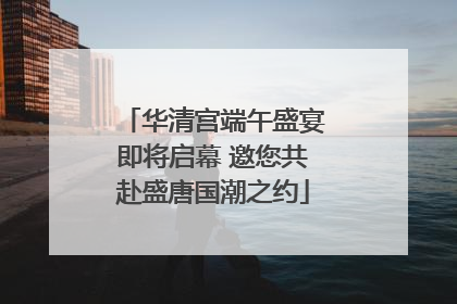 华清宫端午盛宴即将启幕 邀您共赴盛唐国潮之约