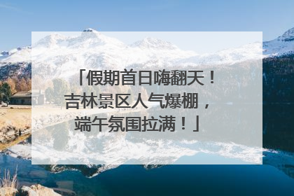 假期首日嗨翻天！吉林景区人气爆棚，端午氛围拉满！
