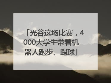 光谷这场比赛，4000大学生带着机器人跑步、踢球