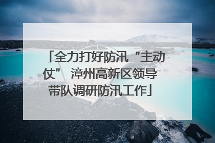 全力打好防汛“主动仗” 漳州高新区领导带队调研防汛工作
