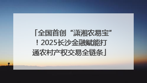 全国首创“潇湘农易宝”！2025长沙金融赋能打通农村产权交易全链条