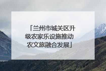 兰州市城关区升级农家乐设施推动农文旅融合发展