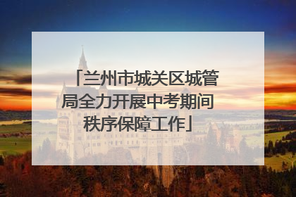 兰州市城关区城管局全力开展中考期间秩序保障工作