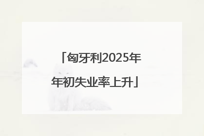 匈牙利2025年年初失业率上升