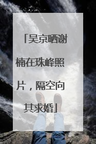 吴京晒谢楠在珠峰照片，隔空向其求婚