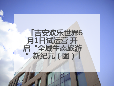 吉安欢乐世界6月1日试运营 开启“全域生态旅游”新纪元（图）