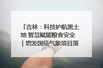 吉林：科技护航黑土地 智慧赋能粮食安全｜增发国债气象项目落地见效系列报道