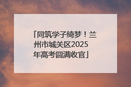同筑学子绮梦！兰州市城关区2025年高考圆满收官