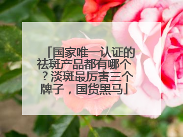 国家唯一认证的祛斑产品都有哪个？淡斑最厉害三个牌子，国货黑马