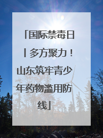 国际禁毒日丨多方聚力！山东筑牢青少年药物滥用防线