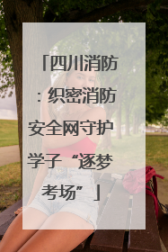 四川消防：织密消防安全网守护学子“逐梦考场”
