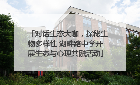 对话生态大咖，探秘生物多样性 湖畔路中学开展生态与心理共融活动