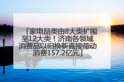 家电品类由8大类扩围至12大类！济南各领域消费品以旧换新直接带动消费157.2亿元