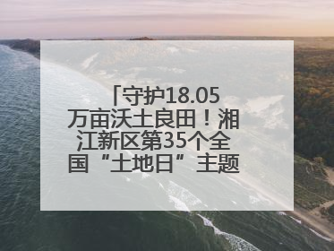 守护18.05万亩沃土良田！湘江新区第35个全国“土地日”主题宣传活动看点多