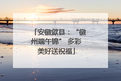 安徽歙县：“徽州端午锦” 多彩美好送祝福