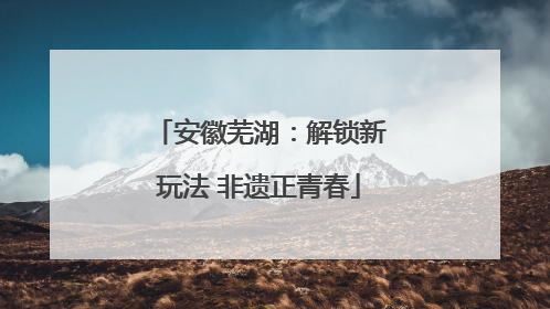 安徽芜湖：解锁新玩法 非遗正青春