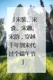 宋装、宋食、宋趣、宋韵，穿越千年到宋代过个端午节