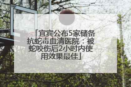 宜宾公布5家储备抗蛇毒血清医院：被蛇咬伤后2小时内使用效果最佳