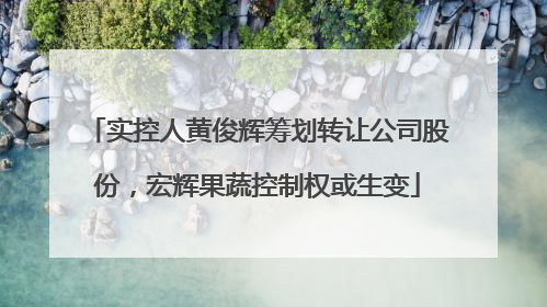 实控人黄俊辉筹划转让公司股份，宏辉果蔬控制权或生变