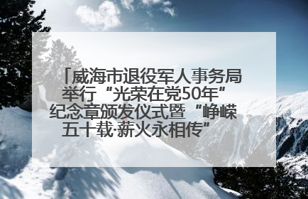威海市退役军人事务局举行“光荣在党50年”纪念章颁发仪式暨“峥嵘五十载·薪火永相传” 主题党日活动