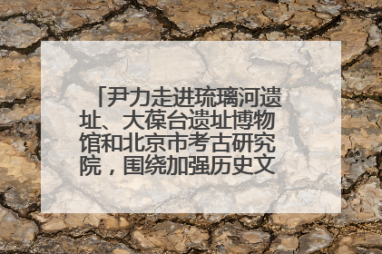 尹力走进琉璃河遗址、大葆台遗址博物馆和北京市考古研究院，围绕加强历史文化名城保护调研