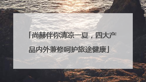 尚赫伴你清凉一夏，四大产品内外兼修呵护旅途健康