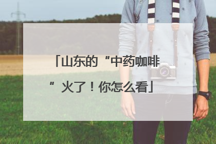 山东的“中药咖啡”火了！你怎么看