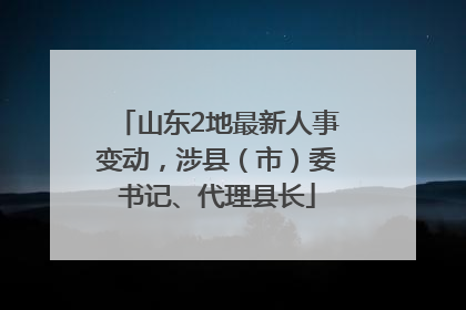山东2地最新人事变动，涉县（市）委书记、代理县长