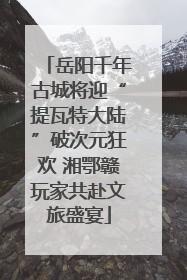 岳阳千年古城将迎“提瓦特大陆”破次元狂欢 湘鄂赣玩家共赴文旅盛宴