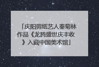 庆阳剪纸艺人秦菊林作品《龙腾盛世庆丰收》入藏中国美术馆
