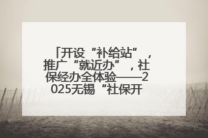 开设“补给站”，推广“就近办”，社保经办全体验——2025无锡“社保开放月”活动开启