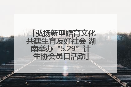 弘扬新型婚育文化 共建生育友好社会 湖南举办“5.29”计生协会员日活动