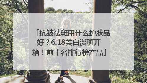 抗皱祛斑用什么护肤品好？6.18美白淡斑开箱！前十名排行榜产品