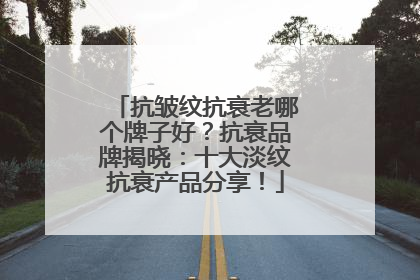 抗皱纹抗衰老哪个牌子好？抗衰品牌揭晓：十大淡纹抗衰产品分享！