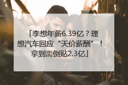 李想年薪6.39亿？理想汽车回应“天价薪酬”！拿到需倒贴2.3亿