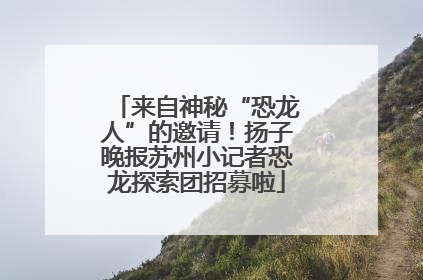 来自神秘“恐龙人”的邀请！扬子晚报苏州小记者恐龙探索团招募啦