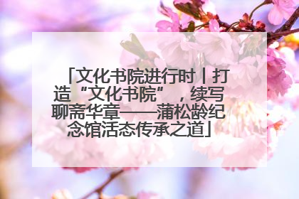 文化书院进行时丨打造“文化书院”，续写聊斋华章——蒲松龄纪念馆活态传承之道