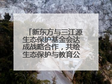 新东方与三江源生态保护基金会达成战略合作，共绘生态保护与教育公益新蓝图