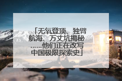 无氧登顶、独臂航海、万丈坑揭秘……他们正在改写中国极限探索史