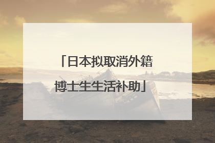 日本拟取消外籍博士生生活补助